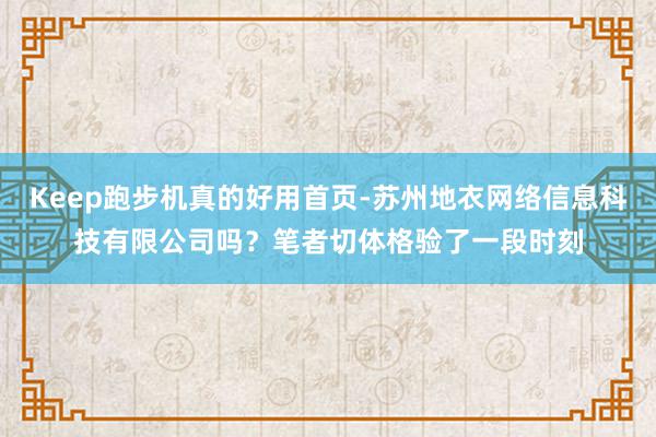 Keep跑步机真的好用首页-苏州地衣网络信息科技有限公司吗?笔者切体格验了一段时刻